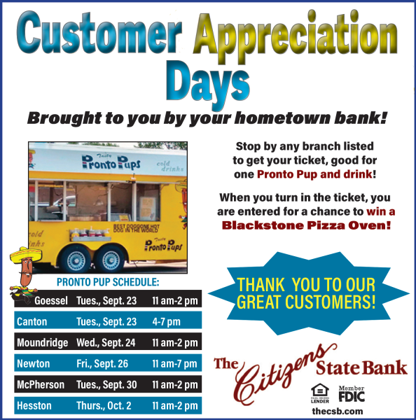 Stop by any branch listed to get your ticket, good for one Pronto Pup and Drink!  Schedule:  Goessel - Tuesday, September 23 from 11 to 2.  Canton - Tuesday September, 23 from 4-7. Moundridge - Wednesday, September 24 from 11-2. Newton - Friday, September 26 from 11-7. McPherson - Tuesday, September 30 from 11-2. Hesston - Thursday, October 2 from 11-2